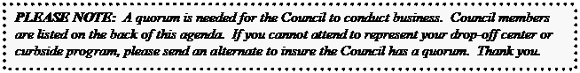 Text Box: PLEASE NOTE:  A quorum is needed for the Council to conduct business.  Council members are listed on the back of this agenda.  If you cannot attend to represent your drop-off center or curbside program, please send an alternate to insure the Council has a quorum.  Thank you.  